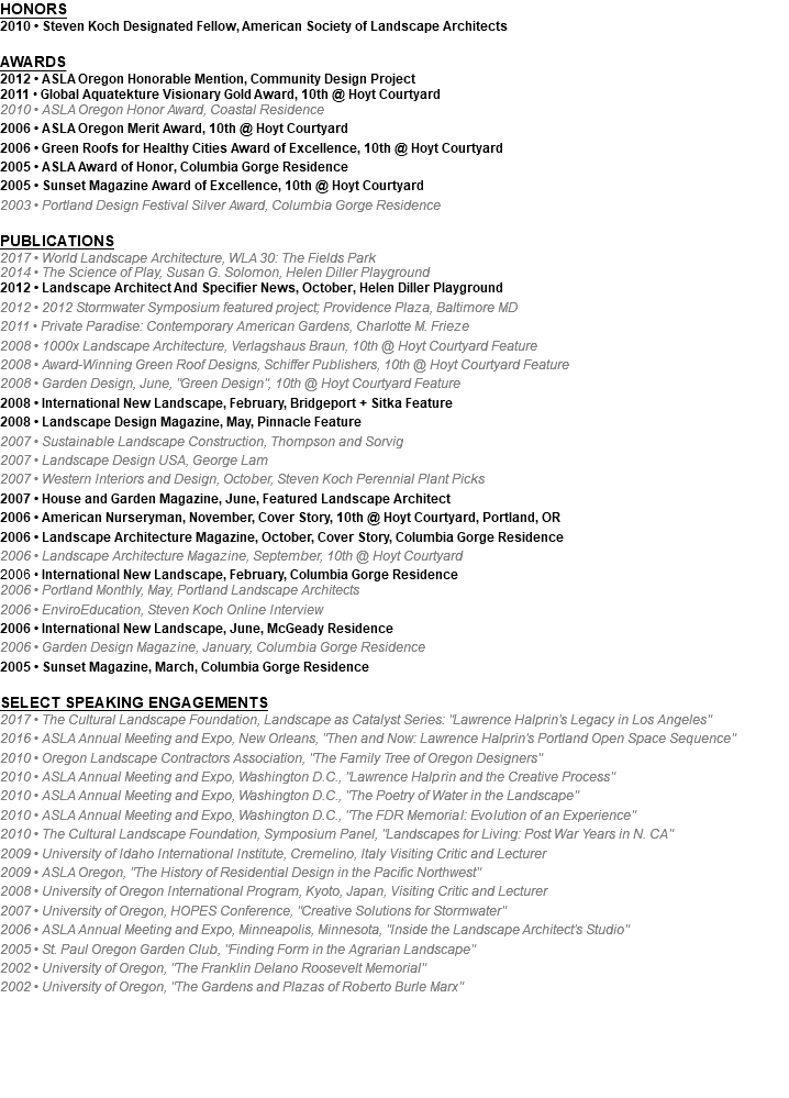 HONORS 2010 • Steven Koch Designated Fellow, American Society of Landscape Architects AWARDS 2012 • ASLA Oregon Honorable Mention, Community Design Project 2011 • Global Aquatekture Visionary Gold Award, 10th @ Hoyt Courtyard 2010 • ASLA Oregon Honor Award, Coastal Residence 2006 • ASLA Oregon Merit Award, 10th @ Hoyt Courtyard 2006 • Green Roofs for Healthy Cities Award of Excellence, 10th @ Hoyt Courtyard 2005 • ASLA Award of Honor, Columbia Gorge Residence 2005 • Sunset Magazine Award of Excellence, 10th @ Hoyt Courtyard 2003 • Portland Design Festival Silver Award, Columbia Gorge Residence PUBLICATIONS 2017 • World Landscape Architecture, WLA 30: The Fields Park 2014 • The Science of Play, Susan G. Solomon, Helen Diller Playground 2012 • Landscape Architect And Specifier News, October, Helen Diller Playground 2012 • 2012 Stormwater Symposium featured project; Providence Plaza, Baltimore MD 2011 • Private Paradise: Contemporary American Gardens, Charlotte M. Frieze 2008 • 1000x Landscape Architecture, Verlagshaus Braun, 10th @ Hoyt Courtyard Feature 2008 • Award-Winning Green Roof Designs, Schiffer Publishers, 10th @ Hoyt Courtyard Feature 2008 • Garden Design, June, "Green Design", 10th @ Hoyt Courtyard Feature 2008 • International New Landscape, February, Bridgeport + Sitka Feature 2008 • Landscape Design Magazine, May, Pinnacle Feature 2007 • Sustainable Landscape Construction, Thompson and Sorvig 2007 • Landscape Design USA, George Lam 2007 • Western Interiors and Design, October, Steven Koch Perennial Plant Picks 2007 • House and Garden Magazine, June, Featured Landscape Architect 2006 • American Nurseryman, November, Cover Story, 10th @ Hoyt Courtyard, Portland, OR 2006 • Landscape Architecture Magazine, October, Cover Story, Columbia Gorge Residence 2006 • Landscape Architecture Magazine, September, 10th @ Hoyt Courtyard 2006 • International New Landscape, February, Columbia Gorge Residence 2006 • Portland Monthly, May, Portland Landscape Architects 2006 • EnviroEducation, Steven Koch Online Interview 2006 • International New Landscape, June, McGeady Residence 2006 • Garden Design Magazine, January, Columbia Gorge Residence 2005 • Sunset Magazine, March, Columbia Gorge Residence SELECT SPEAKING ENGAGEMENTS 2017 • The Cultural Landscape Foundation, Landscape as Catalyst Series: "Lawrence Halprin's Legacy in Los Angeles" 2016 • ASLA Annual Meeting and Expo, New Orleans, "Then and Now: Lawrence Halprin's Portland Open Space Sequence" 2010 • Oregon Landscape Contractors Association, "The Family Tree of Oregon Designers" 2010 • ASLA Annual Meeting and Expo, Washington D.C., "Lawrence Halprin and the Creative Process" 2010 • ASLA Annual Meeting and Expo, Washington D.C., "The Poetry of Water in the Landscape" 2010 • ASLA Annual Meeting and Expo, Washington D.C., "The FDR Memorial: Evolution of an Experience" 2010 • The Cultural Landscape Foundation, Symposium Panel, "Landscapes for Living: Post War Years in N. CA" 2009 • University of Idaho International Institute, Cremelino, Italy Visiting Critic and Lecturer 2009 • ASLA Oregon, "The History of Residential Design in the Pacific Northwest" 2008 • University of Oregon International Program, Kyoto, Japan, Visiting Critic and Lecturer 2007 • University of Oregon, HOPES Conference, "Creative Solutions for Stormwater" 2006 • ASLA Annual Meeting and Expo, Minneapolis, Minnesota, "Inside the Landscape Architect's Studio" 2005 • St. Paul Oregon Garden Club, "Finding Form in the Agrarian Landscape" 2002 • University of Oregon, "The Franklin Delano Roosevelt Memorial" 2002 • University of Oregon, "The Gardens and Plazas of Roberto Burle Marx"
